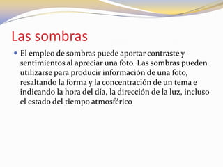 Las sombras
 El empleo de sombras puede aportar contraste y
sentimientos al apreciar una foto. Las sombras pueden
utilizarse para producir información de una foto,
resaltando la forma y la concentración de un tema e
indicando la hora del día, la dirección de la luz, incluso
el estado del tiempo atmosférico
 