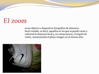 El zoom
es un objetivo o dispositivo fotográfico de distancia
focal variable, es decir, aquellos en los que se puede variar a
voluntad la distancia focal y, en consecuencia, el ángulo de
visión, manteniendo el plano-imagen en el mismo sitio.
 