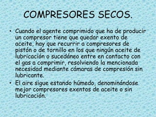 COMPRESORES SECOS.
• Cuando el agente comprimido que ha de producir
un compresor tiene que quedar exento de
aceite, hay que recurrir a compresores de
pistón o de tornillo en los que ningún aceite de
lubricación o sucedáneo entre en contacto con
el gas a comprimir, resolviendo la mencionada
necesidad mediante cámaras de compresión sin
lubricante.
• El aire sigue estando húmedo, denominándose
mejor compresores exentos de aceite o sin
lubricación.
 