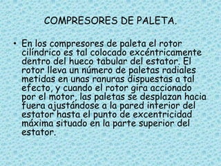 COMPRESORES DE PALETA.
• En los compresores de paleta el rotor
cilíndrico es tal colocado excéntricamente
dentro del hueco tabular del estator. El
rotor lleva un número de paletas radiales
metidas en unas ranuras dispuestas a tal
efecto, y cuando el rotor gira accionado
por el motor, las paletas se desplazan hacia
fuera ajustándose a la pared interior del
estator hasta el punto de excentricidad
máxima situado en la parte superior del
estator.
 