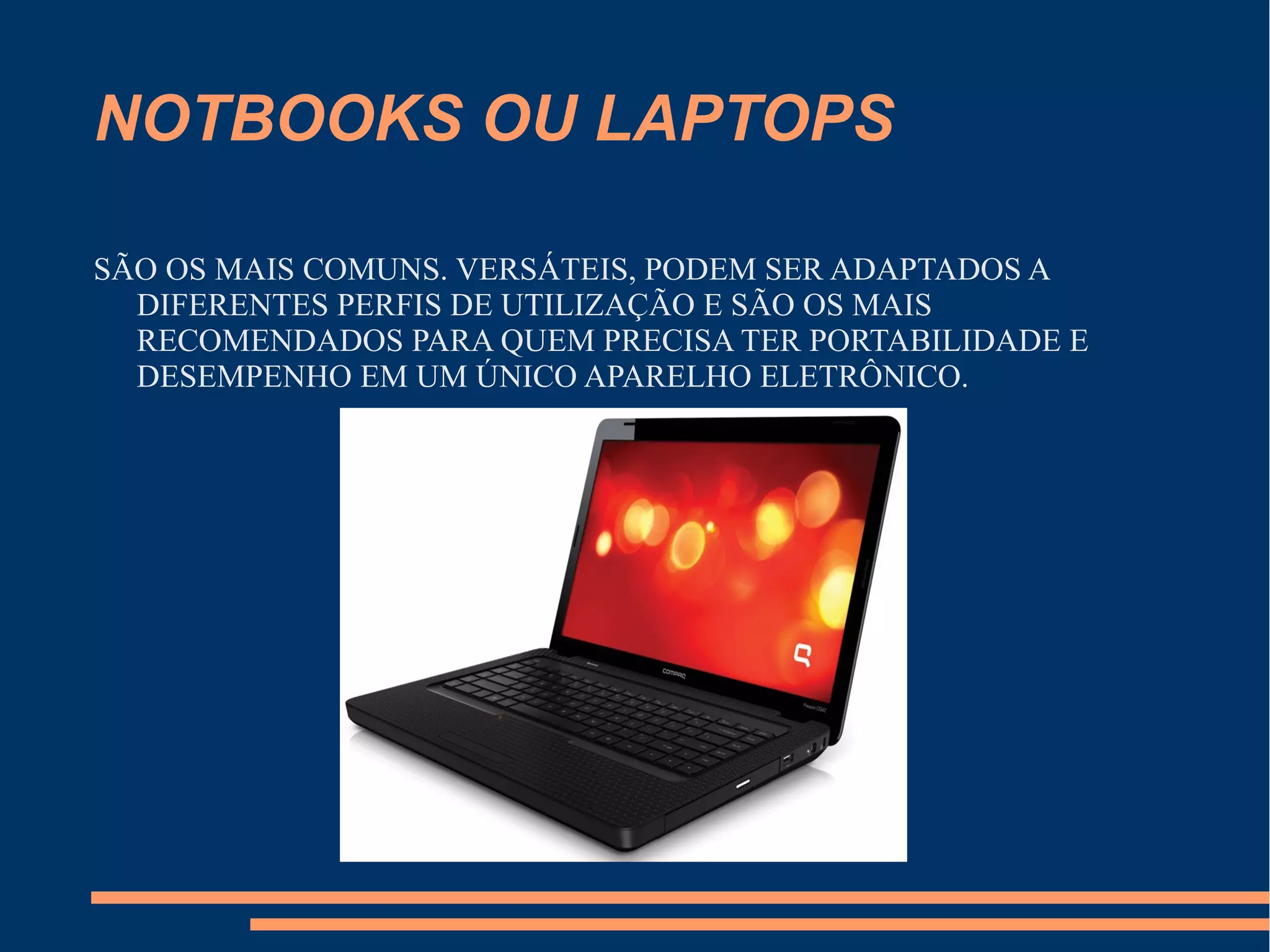 NOTBOOKS OU LAPTOPS
SÃO OS MAIS COMUNS. VERSÁTEIS, PODEM SER ADAPTADOS A
DIFERENTES PERFIS DE UTILIZAÇÃO E SÃO OS MAIS
RECOMENDADOS PARA QUEM PRECISA TER PORTABILIDADE E
DESEMPENHO EM UM ÚNICO APARELHO ELETRÔNICO.
 