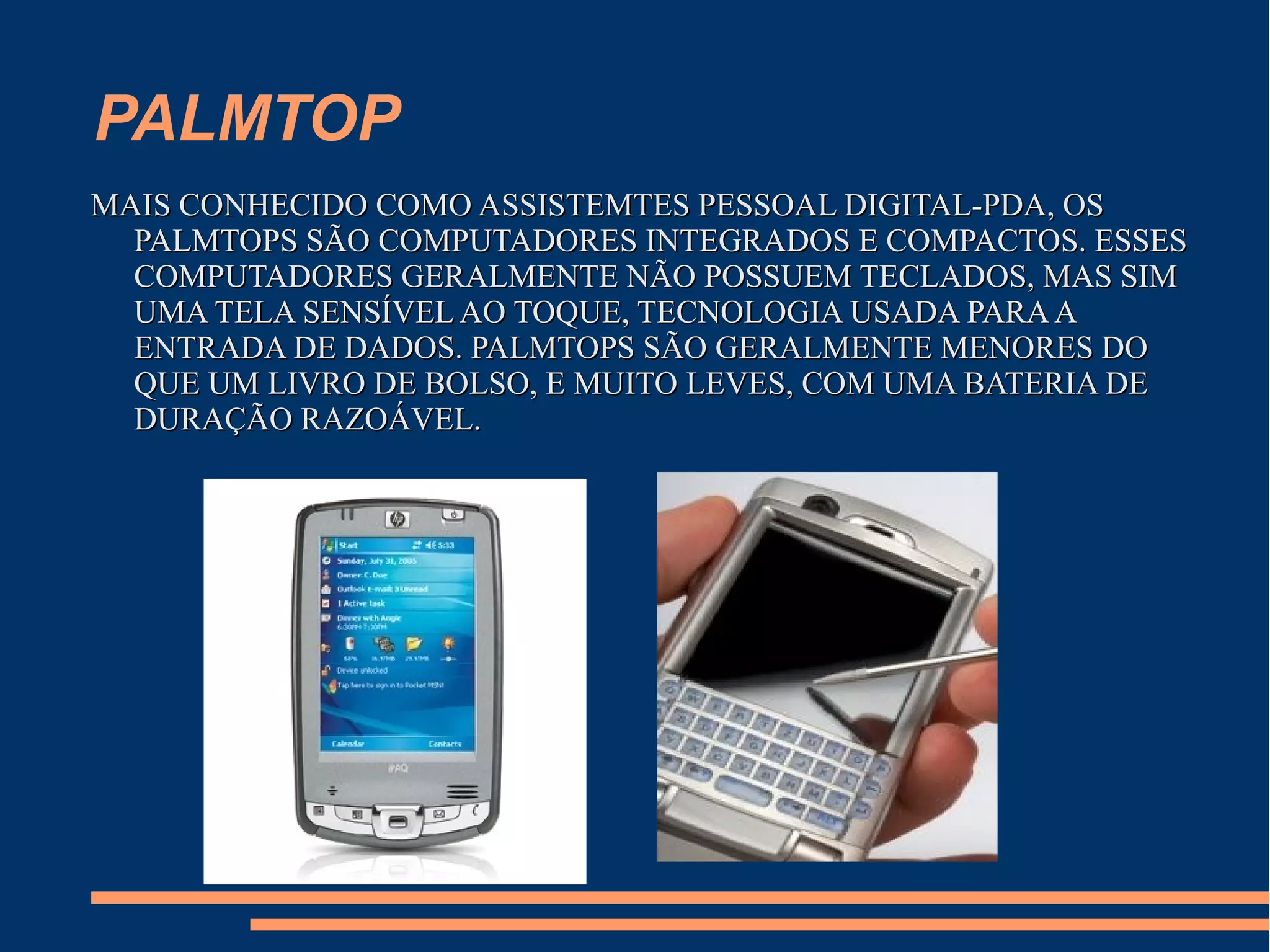 PALMTOP
MAIS CONHECIDO COMO ASSISTEMTES PESSOAL DIGITAL-PDA, OSMAIS CONHECIDO COMO ASSISTEMTES PESSOAL DIGITAL-PDA, OS
PALMTOPS SÃO COMPUTADORES INTEGRADOS E COMPACTOS. ESSESPALMTOPS SÃO COMPUTADORES INTEGRADOS E COMPACTOS. ESSES
COMPUTADORES GERALMENTE NÃO POSSUEM TECLADOS, MAS SIMCOMPUTADORES GERALMENTE NÃO POSSUEM TECLADOS, MAS SIM
UMA TELA SENSÍVEL AO TOQUE, TECNOLOGIA USADA PARAAUMA TELA SENSÍVEL AO TOQUE, TECNOLOGIA USADA PARAA
ENTRADA DE DADOS. PALMTOPS SÃO GERALMENTE MENORES DOENTRADA DE DADOS. PALMTOPS SÃO GERALMENTE MENORES DO
QUE UM LIVRO DE BOLSO, E MUITO LEVES, COM UMA BATERIA DEQUE UM LIVRO DE BOLSO, E MUITO LEVES, COM UMA BATERIA DE
DURAÇÃO RAZOÁVEL.DURAÇÃO RAZOÁVEL.
 