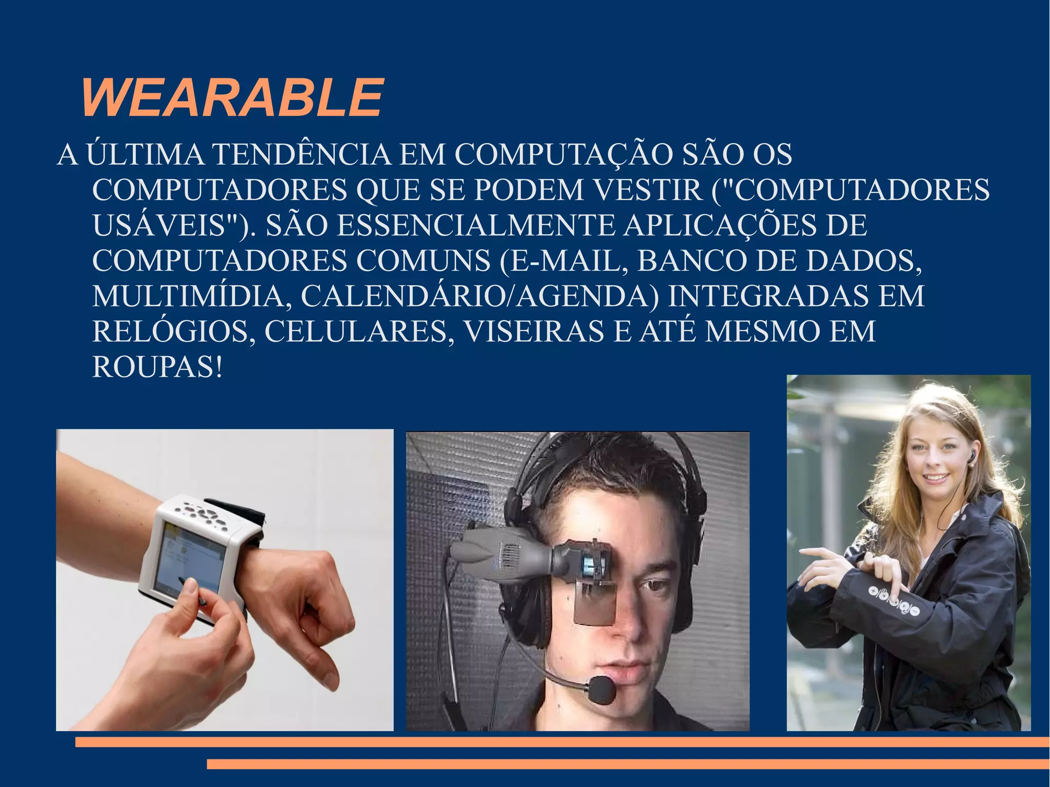 WEARABLE
A ÚLTIMA TENDÊNCIA EM COMPUTAÇÃO SÃO OS
COMPUTADORES QUE SE PODEM VESTIR ("COMPUTADORES
USÁVEIS"). SÃO ESSENCIALMENTE APLICAÇÕES DE
COMPUTADORES COMUNS (E-MAIL, BANCO DE DADOS,
MULTIMÍDIA, CALENDÁRIO/AGENDA) INTEGRADAS EM
RELÓGIOS, CELULARES, VISEIRAS E ATÉ MESMO EM
ROUPAS!
 