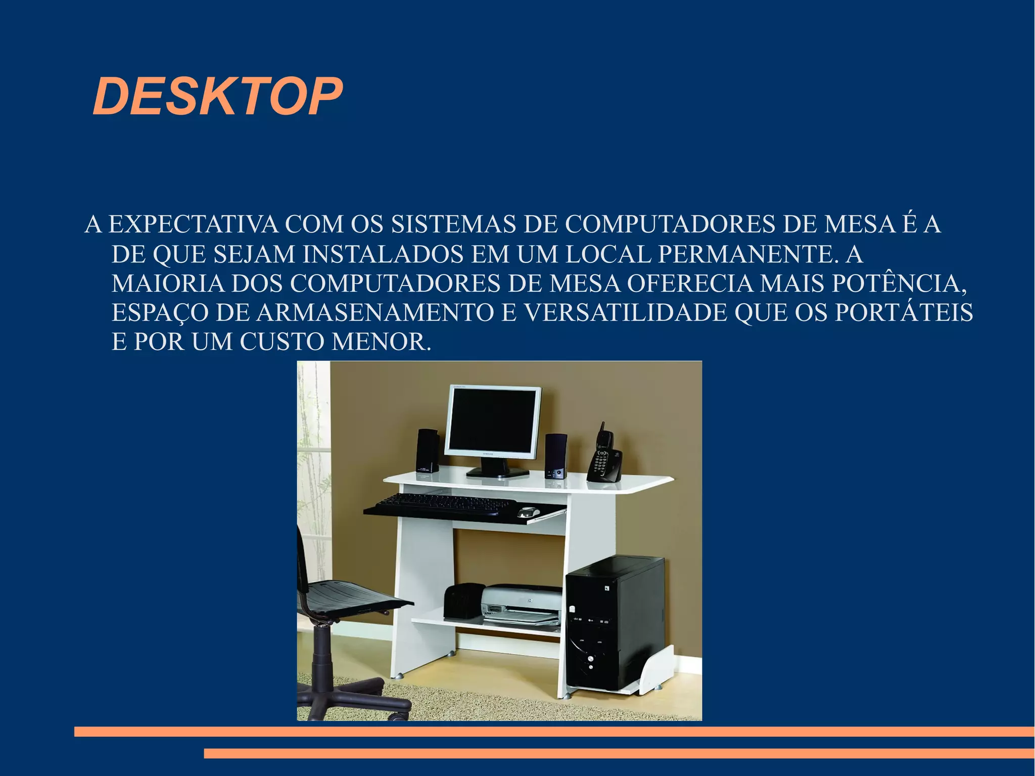 DESKTOP
A EXPECTATIVA COM OS SISTEMAS DE COMPUTADORES DE MESA É A
DE QUE SEJAM INSTALADOS EM UM LOCAL PERMANENTE. A
MAIORIA DOS COMPUTADORES DE MESA OFERECIA MAIS POTÊNCIA,
ESPAÇO DE ARMASENAMENTO E VERSATILIDADE QUE OS PORTÁTEIS
E POR UM CUSTO MENOR.
 