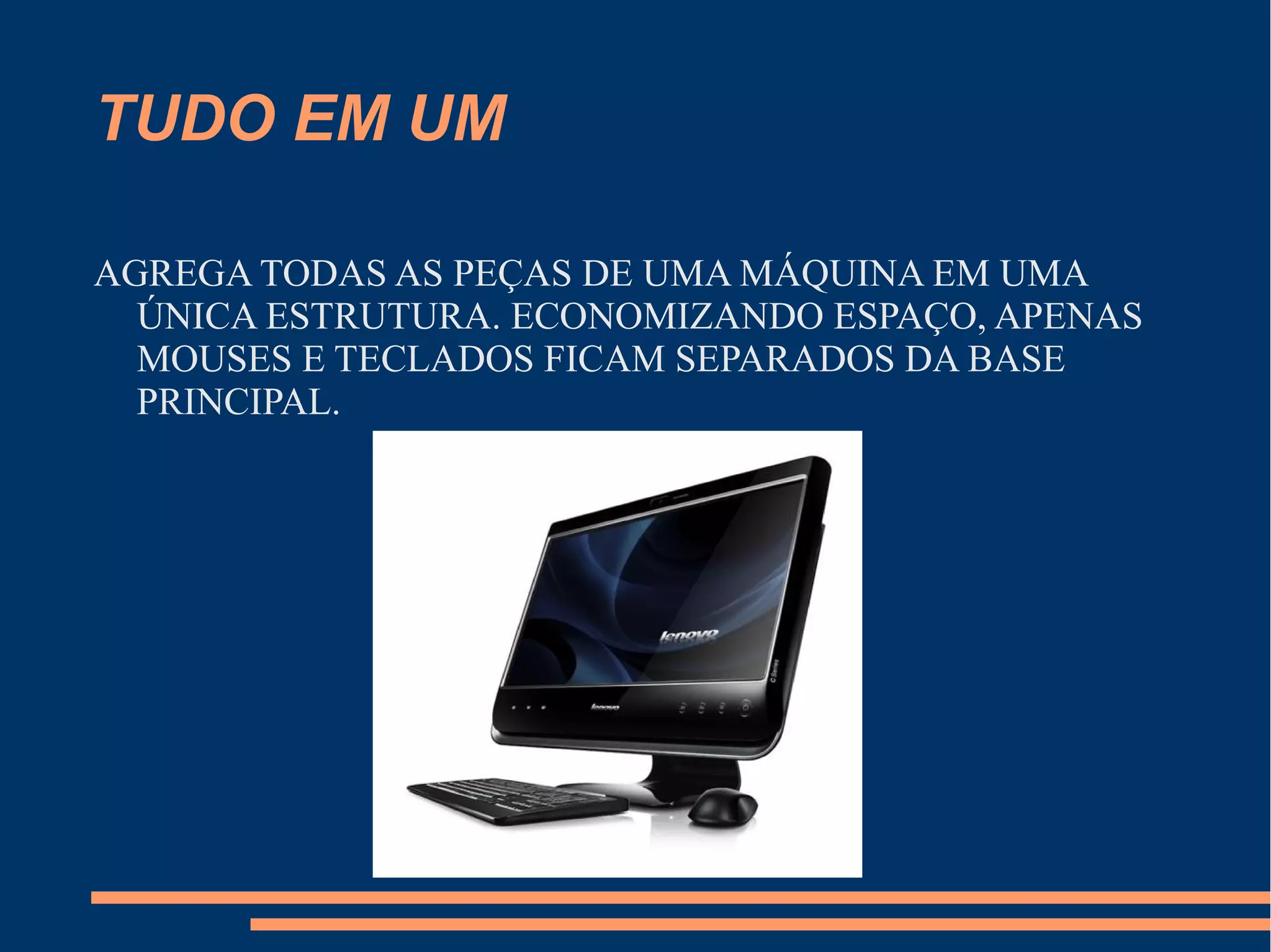 TUDO EM UM
AGREGA TODAS AS PEÇAS DE UMA MÁQUINA EM UMA
ÚNICA ESTRUTURA. ECONOMIZANDO ESPAÇO, APENAS
MOUSES E TECLADOS FICAM SEPARADOS DA BASE
PRINCIPAL.
 