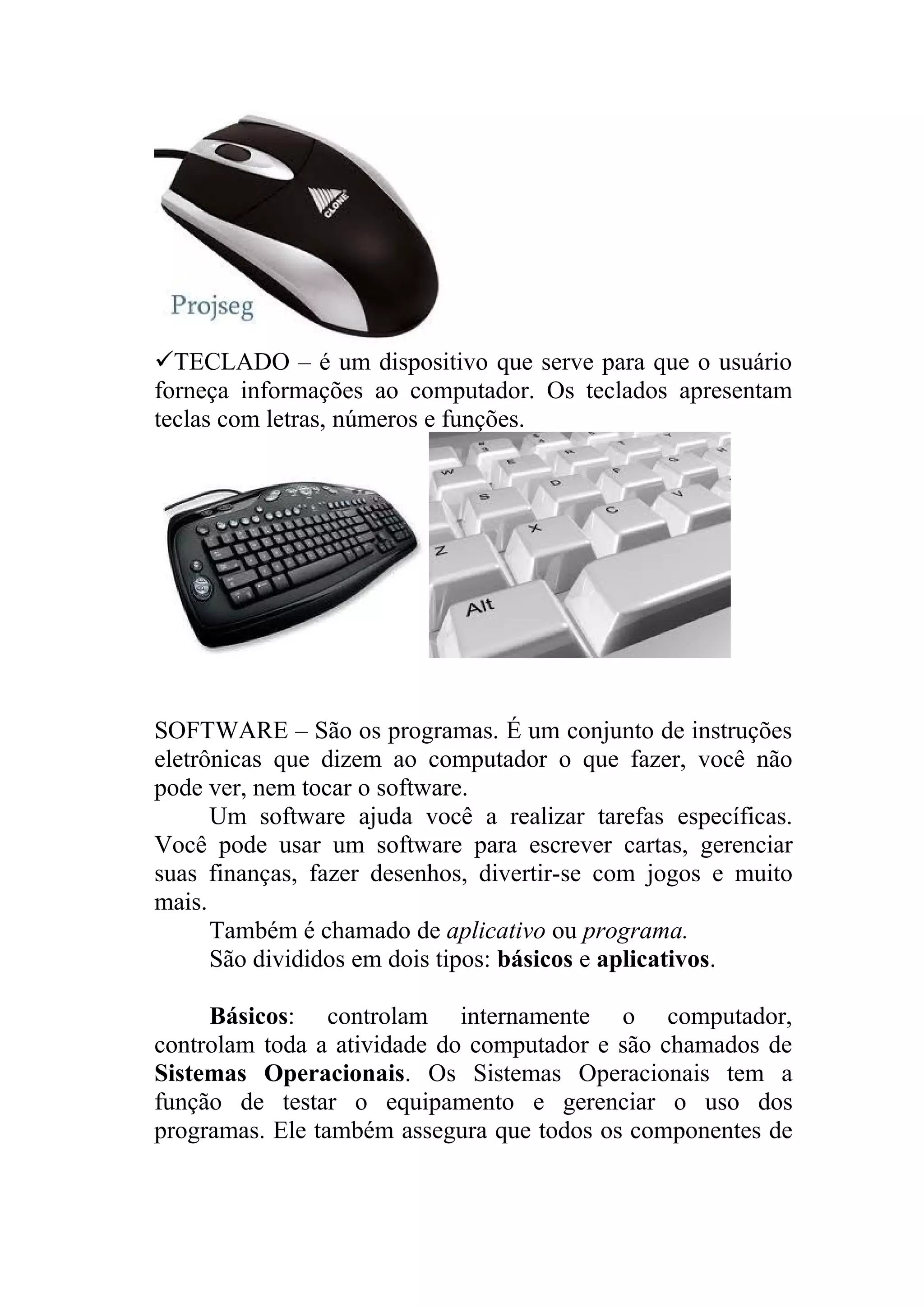 TECLADO – é um dispositivo que serve para que o usuário
forneça informações ao computador. Os teclados apresentam
teclas com letras, números e funções.




SOFTWARE – São os programas. É um conjunto de instruções
eletrônicas que dizem ao computador o que fazer, você não
pode ver, nem tocar o software.
      Um software ajuda você a realizar tarefas específicas.
Você pode usar um software para escrever cartas, gerenciar
suas finanças, fazer desenhos, divertir-se com jogos e muito
mais.
      Também é chamado de aplicativo ou programa.
      São divididos em dois tipos: básicos e aplicativos.

     Básicos: controlam internamente o computador,
controlam toda a atividade do computador e são chamados de
Sistemas Operacionais. Os Sistemas Operacionais tem a
função de testar o equipamento e gerenciar o uso dos
programas. Ele também assegura que todos os componentes de
 