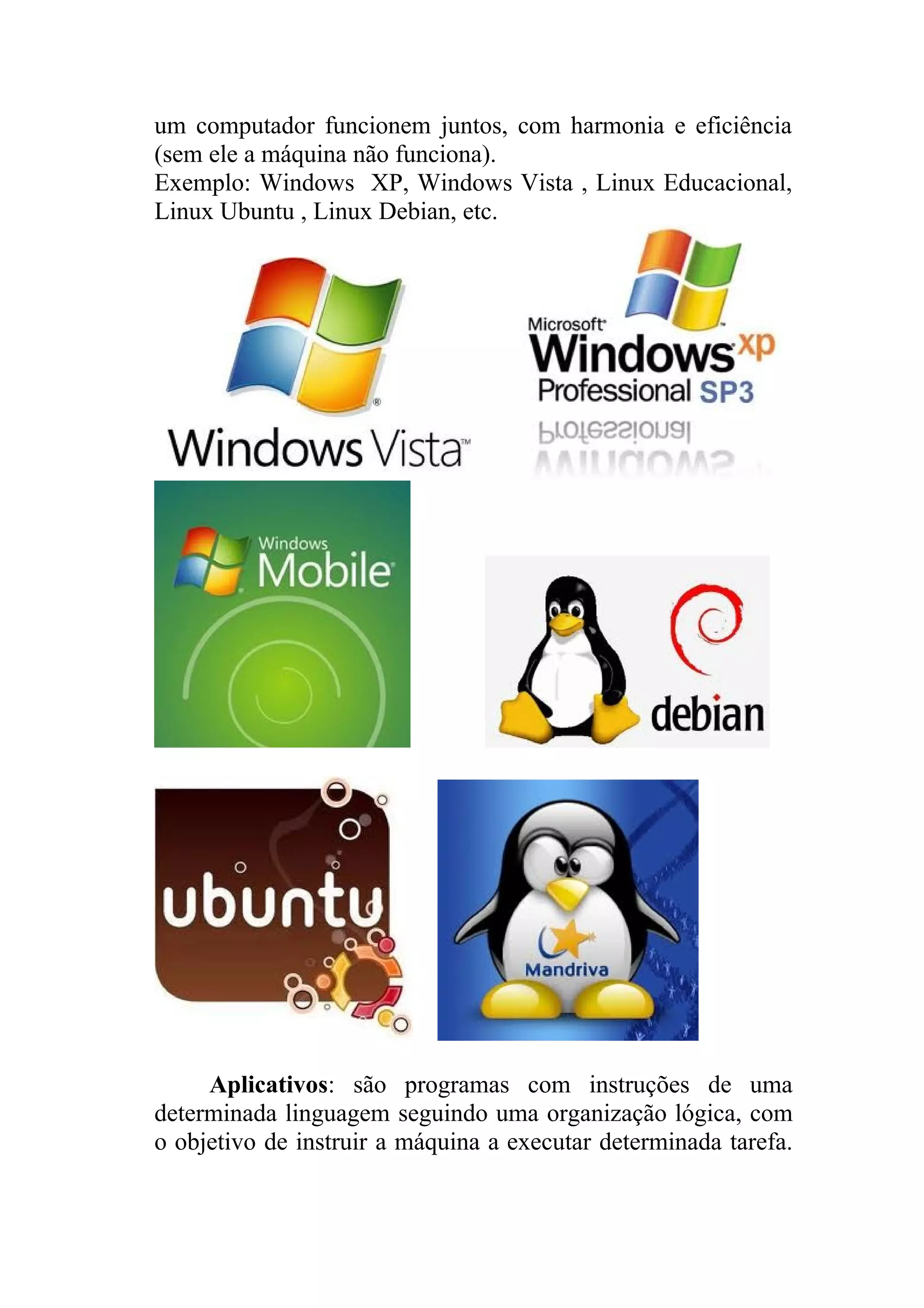 um computador funcionem juntos, com harmonia e eficiência
(sem ele a máquina não funciona).
Exemplo: Windows XP, Windows Vista , Linux Educacional,
Linux Ubuntu , Linux Debian, etc.




     Aplicativos: são programas com instruções de uma
determinada linguagem seguindo uma organização lógica, com
o objetivo de instruir a máquina a executar determinada tarefa.
 