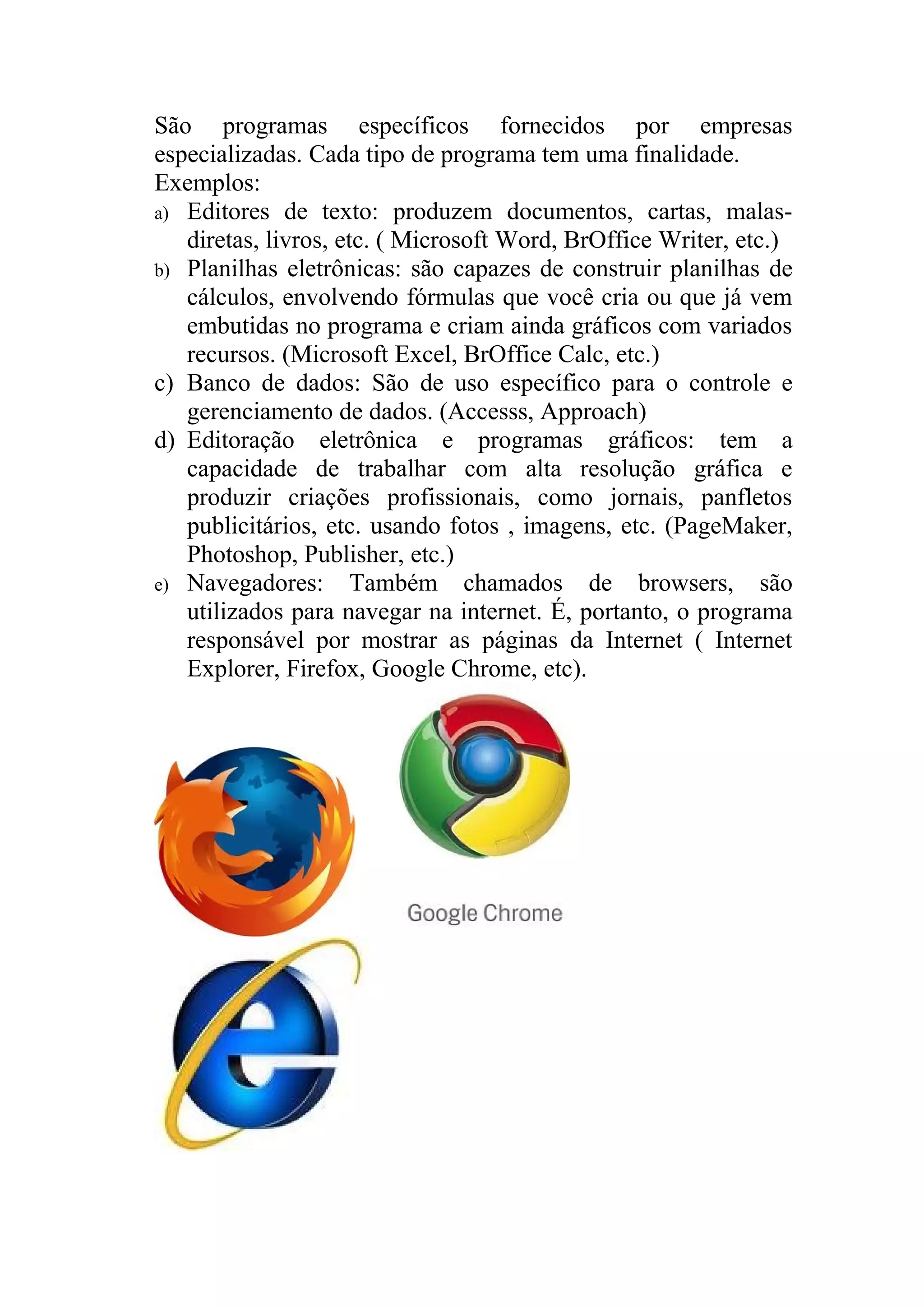 São programas específicos fornecidos por empresas
especializadas. Cada tipo de programa tem uma finalidade.
Exemplos:
a) Editores de texto: produzem documentos, cartas, malas-
   diretas, livros, etc. ( Microsoft Word, BrOffice Writer, etc.)
b) Planilhas eletrônicas: são capazes de construir planilhas de
   cálculos, envolvendo fórmulas que você cria ou que já vem
   embutidas no programa e criam ainda gráficos com variados
   recursos. (Microsoft Excel, BrOffice Calc, etc.)
c) Banco de dados: São de uso específico para o controle e
   gerenciamento de dados. (Accesss, Approach)
d) Editoração eletrônica e programas gráficos: tem a
   capacidade de trabalhar com alta resolução gráfica e
   produzir criações profissionais, como jornais, panfletos
   publicitários, etc. usando fotos , imagens, etc. (PageMaker,
   Photoshop, Publisher, etc.)
e) Navegadores: Também chamados de browsers, são
   utilizados para navegar na internet. É, portanto, o programa
   responsável por mostrar as páginas da Internet ( Internet
   Explorer, Firefox, Google Chrome, etc).
 