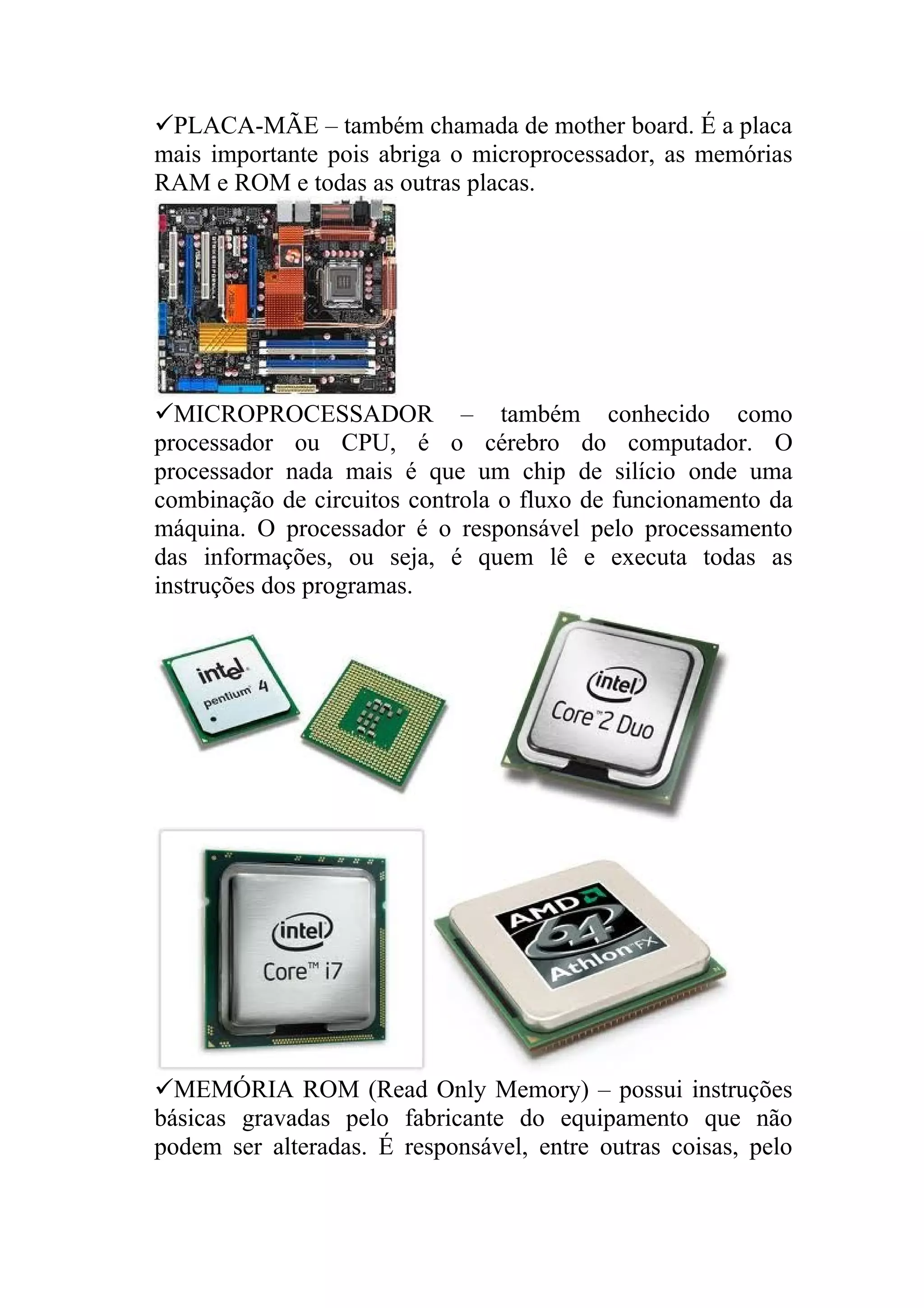PLACA-MÃE – também chamada de mother board. É a placa
mais importante pois abriga o microprocessador, as memórias
RAM e ROM e todas as outras placas.




MICROPROCESSADOR – também conhecido como
processador ou CPU, é o cérebro do computador. O
processador nada mais é que um chip de silício onde uma
combinação de circuitos controla o fluxo de funcionamento da
máquina. O processador é o responsável pelo processamento
das informações, ou seja, é quem lê e executa todas as
instruções dos programas.




MEMÓRIA ROM (Read Only Memory) – possui instruções
básicas gravadas pelo fabricante do equipamento que não
podem ser alteradas. É responsável, entre outras coisas, pelo
 