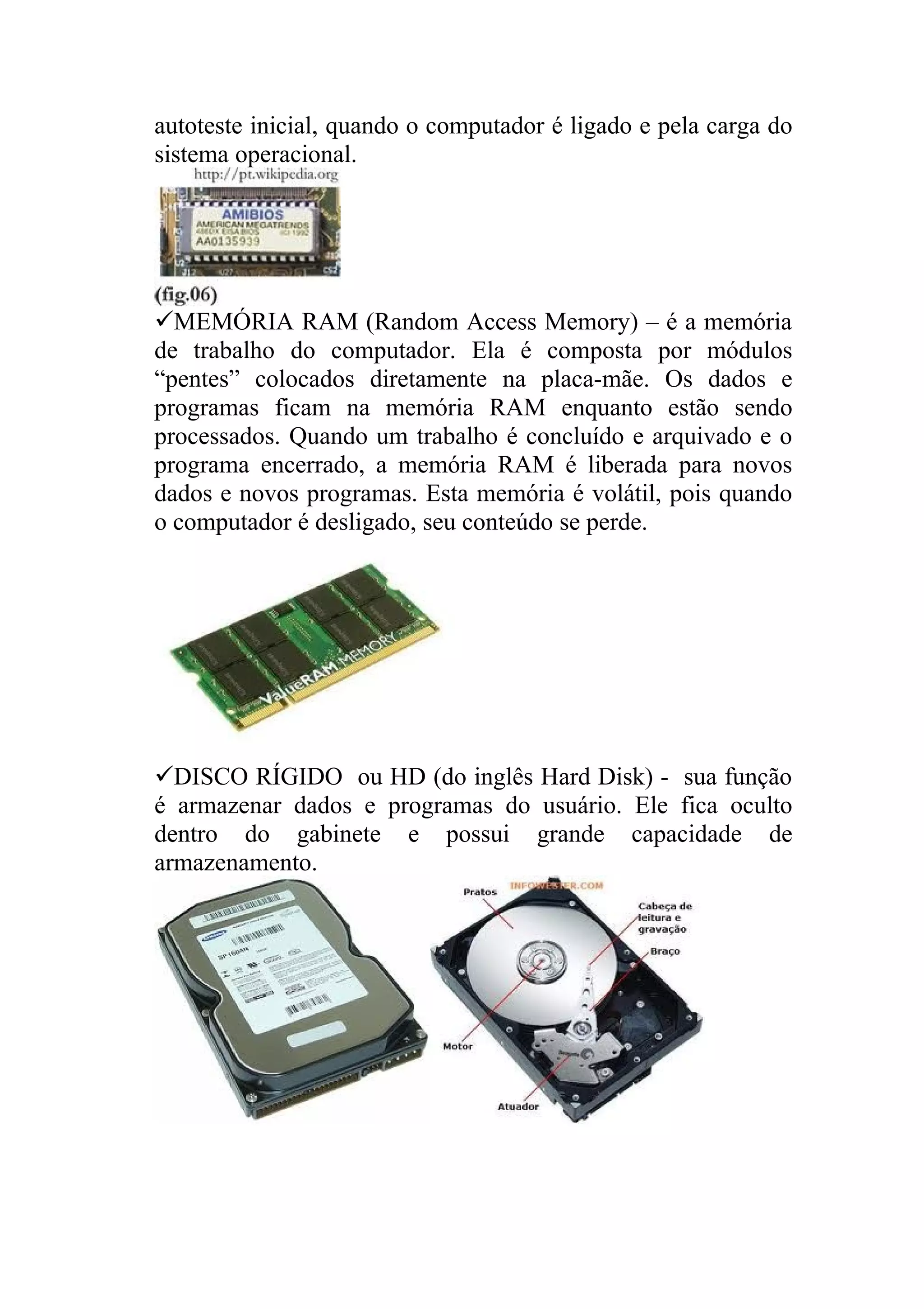 autoteste inicial, quando o computador é ligado e pela carga do
sistema operacional.




MEMÓRIA RAM (Random Access Memory) – é a memória
de trabalho do computador. Ela é composta por módulos
“pentes” colocados diretamente na placa-mãe. Os dados e
programas ficam na memória RAM enquanto estão sendo
processados. Quando um trabalho é concluído e arquivado e o
programa encerrado, a memória RAM é liberada para novos
dados e novos programas. Esta memória é volátil, pois quando
o computador é desligado, seu conteúdo se perde.




DISCO RÍGIDO ou HD (do inglês Hard Disk) - sua função
é armazenar dados e programas do usuário. Ele fica oculto
dentro do gabinete e possui grande capacidade de
armazenamento.
 
