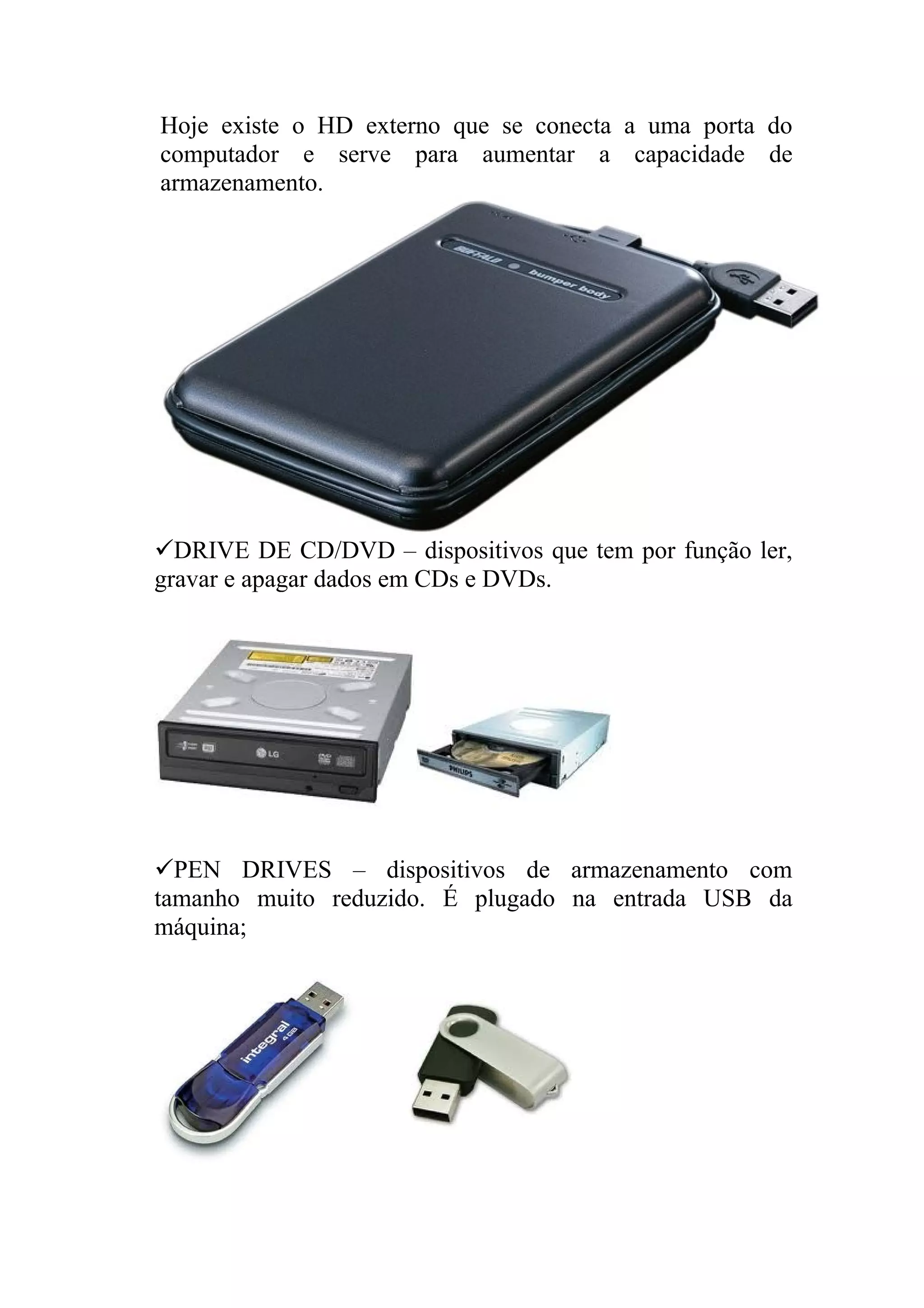 Hoje existe o HD externo que se conecta a uma porta do
computador e serve para aumentar a capacidade de
armazenamento.




DRIVE DE CD/DVD – dispositivos que tem por função ler,
gravar e apagar dados em CDs e DVDs.




PEN DRIVES – dispositivos de armazenamento com
tamanho muito reduzido. É plugado na entrada USB da
máquina;
 
