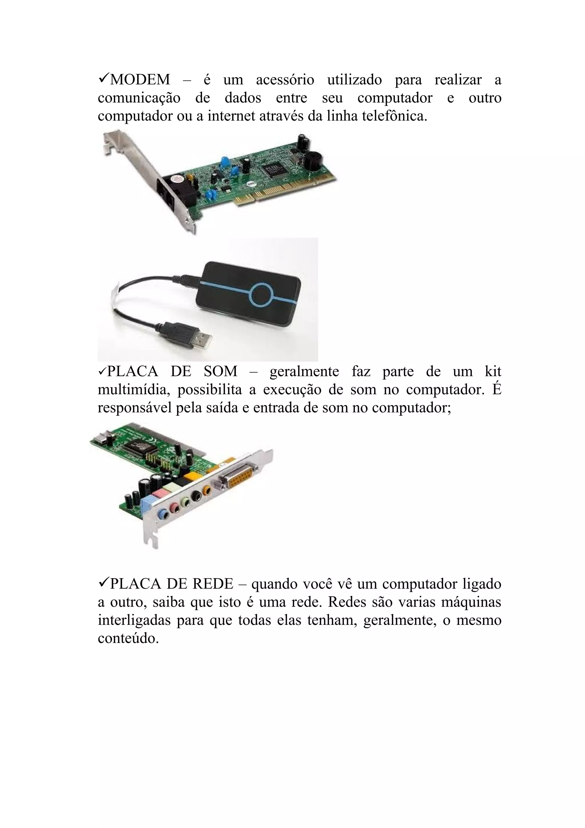 MODEM – é um acessório utilizado para realizar a
comunicação de dados entre seu computador e outro
computador ou a internet através da linha telefônica.




PLACA     DE SOM – geralmente faz parte de um kit
multimídia, possibilita a execução de som no computador. É
responsável pela saída e entrada de som no computador;




PLACA DE REDE – quando você vê um computador ligado
a outro, saiba que isto é uma rede. Redes são varias máquinas
interligadas para que todas elas tenham, geralmente, o mesmo
conteúdo.
 