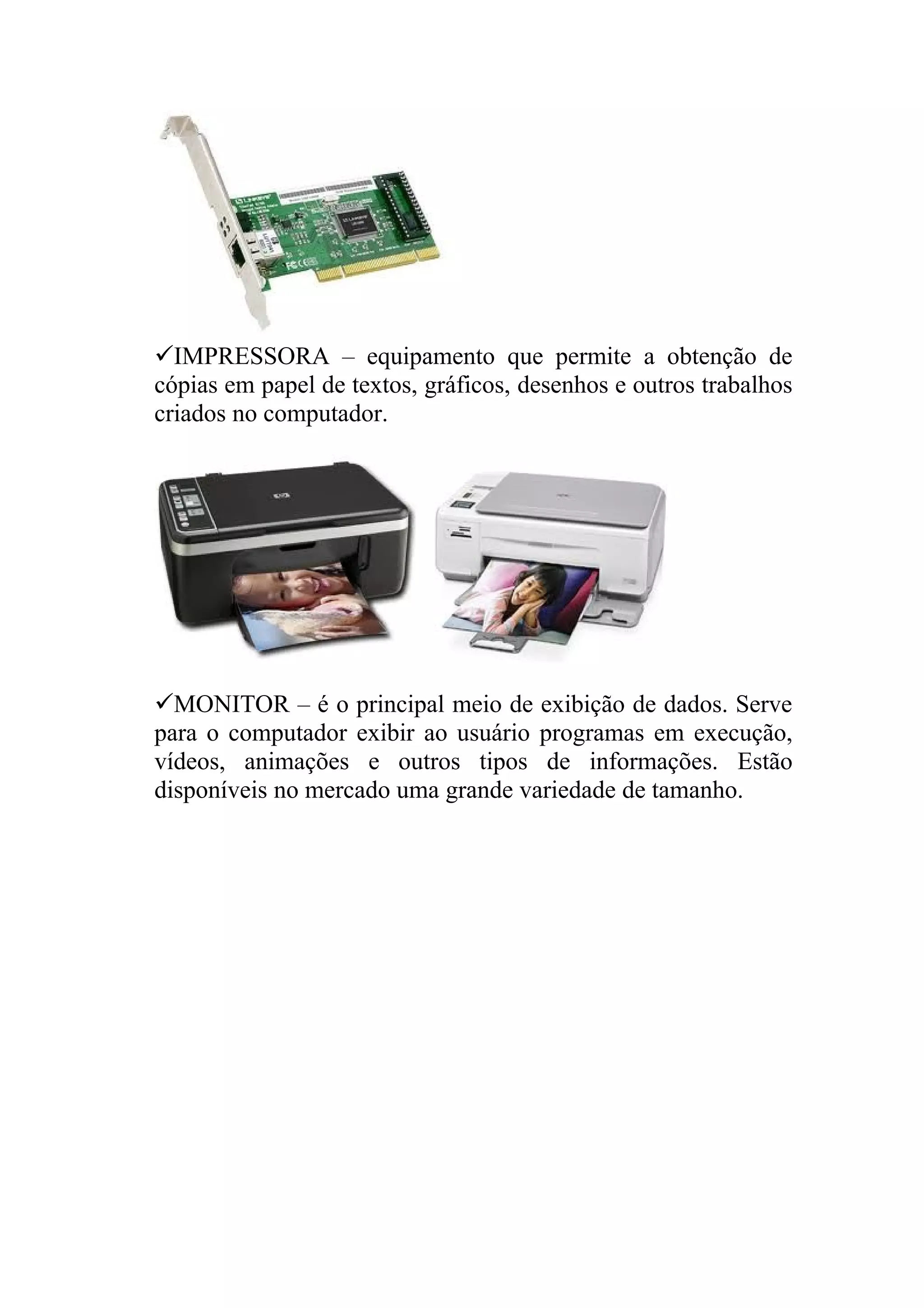 IMPRESSORA – equipamento que permite a obtenção de
cópias em papel de textos, gráficos, desenhos e outros trabalhos
criados no computador.




MONITOR – é o principal meio de exibição de dados. Serve
para o computador exibir ao usuário programas em execução,
vídeos, animações e outros tipos de informações. Estão
disponíveis no mercado uma grande variedade de tamanho.
 