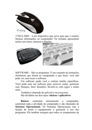 TECLADO – é um dispositivo que serve para que o usuário
forneça informações ao computador. Os teclados apresentam
teclas com letras, números e funções.




SOFTWARE – São os programas. É um conjunto de instruções
eletrônicas que dizem ao computador o que fazer, você não
pode ver, nem tocar o software.
      Um software ajuda você a realizar tarefas específicas.
Você pode usar um software para escrever cartas, gerenciar
suas finanças, fazer desenhos, divertir-se com jogos e muito
mais.
      Também é chamado de aplicativo ou programa.
      São divididos em dois tipos: básicos e aplicativos.

     Básicos: controlam internamente o computador,
controlam toda a atividade do computador e são chamados de
Sistemas Operacionais. Os Sistemas Operacionais tem a
função de testar o equipamento e gerenciar o uso dos
programas. Ele também assegura que todos os componentes de
 