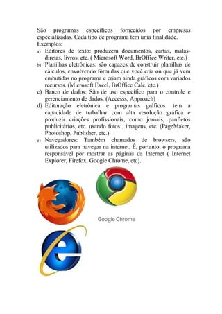 São programas específicos fornecidos por empresas
especializadas. Cada tipo de programa tem uma finalidade.
Exemplos:
a) Editores de texto: produzem documentos, cartas, malas-
   diretas, livros, etc. ( Microsoft Word, BrOffice Writer, etc.)
b) Planilhas eletrônicas: são capazes de construir planilhas de
   cálculos, envolvendo fórmulas que você cria ou que já vem
   embutidas no programa e criam ainda gráficos com variados
   recursos. (Microsoft Excel, BrOffice Calc, etc.)
c) Banco de dados: São de uso específico para o controle e
   gerenciamento de dados. (Accesss, Approach)
d) Editoração eletrônica e programas gráficos: tem a
   capacidade de trabalhar com alta resolução gráfica e
   produzir criações profissionais, como jornais, panfletos
   publicitários, etc. usando fotos , imagens, etc. (PageMaker,
   Photoshop, Publisher, etc.)
e) Navegadores: Também chamados de browsers, são
   utilizados para navegar na internet. É, portanto, o programa
   responsável por mostrar as páginas da Internet ( Internet
   Explorer, Firefox, Google Chrome, etc).
 
