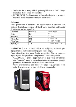 ⇒SOFTWARE – Responsável pela organização e metodologia
 no qual os dados serão processados;
⇒PEOPLEWARE – Pessoa que utiliza o hardware e o software,
 inserindo ou retirando informações do sistema.

Unidades
Para quantificar a memória do equipamento é utilizado um
sistema de medida, ou seja, o byte (B), que significa a utilização
de um caractere na memória.
Unidade              Símbolo                Valor exato
Byte                 B                      20 = 1
KiloByte             KB                     210 = 1024
MegaByte             MB                     220 = 1 048 576
GigaByte             GB                     230 = 1 073 741 824
TeraByte             TB                     240 = 1 099511 627 776


HARDWARE – é a parte física da máquina, formada por
equipamentos eletrônicos como peças, fios e chips.
Cada dispositivo tem uma função específica. Vamos conhecer
agora alguns dos principais componentes de um computador.
  GABINETE – grande peça metálica e que serve unicamente
  para “guardar” todas as peças internas do computador, aquelas
  que fazem realmente o trabalho de funcionamento
  Possui externamente um botão de força (liga/desliga) e um
  botão de reset que serve para reiniciar o computador.
 