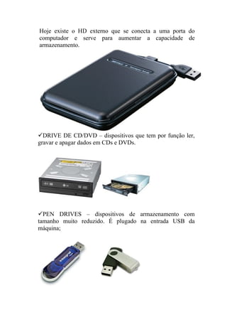 Hoje existe o HD externo que se conecta a uma porta do
computador e serve para aumentar a capacidade de
armazenamento.




DRIVE DE CD/DVD – dispositivos que tem por função ler,
gravar e apagar dados em CDs e DVDs.




PEN DRIVES – dispositivos de armazenamento com
tamanho muito reduzido. É plugado na entrada USB da
máquina;
 