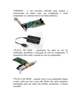 MODEM – é um acessório utilizado para realizar a
comunicação de dados entre seu computador e outro
computador ou a internet através da linha telefônica.




PLACA     DE SOM – geralmente faz parte de um kit
multimídia, possibilita a execução de som no computador. É
responsável pela saída e entrada de som no computador;




PLACA DE REDE – quando você vê um computador ligado
a outro, saiba que isto é uma rede. Redes são varias máquinas
interligadas para que todas elas tenham, geralmente, o mesmo
conteúdo.
 
