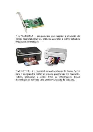 IMPRESSORA – equipamento que permite a obtenção de
cópias em papel de textos, gráficos, desenhos e outros trabalhos
criados no computador.




MONITOR – é o principal meio de exibição de dados. Serve
para o computador exibir ao usuário programas em execução,
vídeos, animações e outros tipos de informações. Estão
disponíveis no mercado uma grande variedade de tamanho.
 
