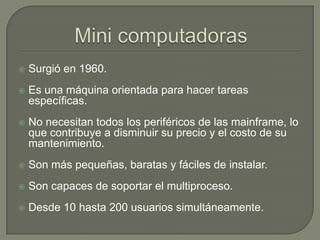 Mini computadorasSurgió en 1960.Es una máquina orientada para hacer tareas específicas.No necesitan todos los periféricos de las mainframe, lo que contribuye a disminuir su precio y el costo de su mantenimiento.Son más pequeñas, baratas y fáciles de instalar. Son capaces de soportar el multiproceso.Desde 10 hasta 200 usuarios simultáneamente.