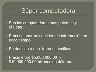 Súper computadora Son las computadoras mas potentes y rápidas.Procesa enorme cantidad de información en poco tiempo.Se dedican a una  tarea especifica.Precio entre $5,000,000.00  y $10,000,000.00millones de dólares.