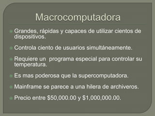MacrocomputadoraGrandes, rápidas y capaces de utilizar cientos de dispositivos.Controla ciento de usuarios simultáneamente.Requiere un  programa especial para controlar su temperatura.Es mas poderosa que la supercomputadora.Mainframe se parece a una hilera de archiveros.Precio entre $50,000.00 y $1,000,000.00.