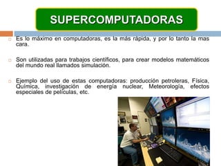 SUPERCOMPUTADORASEs lo máximo en computadoras, es la más rápida, y por lo tanto la mas cara.Son utilizadas para trabajos científicos, para crear modelos matemáticos del mundo real llamados simulación.Ejemplo del uso de estas computadoras: producción petroleras, Física, Química, investigación de energía nuclear, Meteorología, efectos especiales de películas, etc.