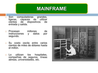 MAINFRAMESon computadoras grandes, ligeras, capaces de utilizar cientos de dispositivos de entrada y salida.Procesan millones de instrucciones y datos por segundo.Su costo oscila entre varios cientos de miles de dólares hasta el millón.Lo utilizan los hospitales, compañías de seguros, líneas aéreas, universidades, etc.
