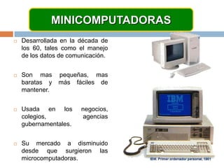 MINICOMPUTADORASDesarrollada en la década de los 60, tales como el manejo de los datos de comunicación.Son mas pequeñas, mas baratas y más fáciles de mantener.Usada en los negocios, colegios, agencias gubernamentales.Su mercado a disminuido desde que surgieron las microcomputadoras.
