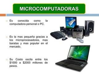 MICROCOMPUTADORASEs conocida como la computadora personal o PC.Es la mas pequeña gracias a los microprocesadores, mas baratas y mas popular en el mercado.Su Costo oscila entre los $1000 a $2000 millones de pesos.
