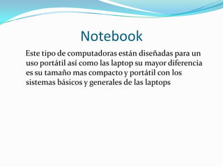 Notebook
Este tipo de computadoras están diseñadas para un
uso portátil así como las laptop su mayor diferencia
es su tamaño mas compacto y portátil con los
sistemas básicos y generales de las laptops
 