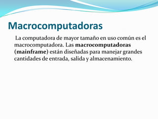 Macrocomputadoras
 La computadora de mayor tamaño en uso común es el
 macrocomputadora. Las macrocomputadoras
 (mainframe) están diseñadas para manejar grandes
 cantidades de entrada, salida y almacenamiento.
 
