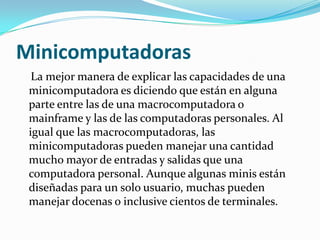 Minicomputadoras
  La mejor manera de explicar las capacidades de una
 minicomputadora es diciendo que están en alguna
 parte entre las de una macrocomputadora o
 mainframe y las de las computadoras personales. Al
 igual que las macrocomputadoras, las
 minicomputadoras pueden manejar una cantidad
 mucho mayor de entradas y salidas que una
 computadora personal. Aunque algunas minis están
 diseñadas para un solo usuario, muchas pueden
 manejar docenas o inclusive cientos de terminales.
 
