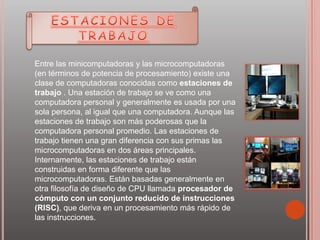 Entre las minicomputadoras y las microcomputadoras
(en términos de potencia de procesamiento) existe una
clase de computadoras conocidas como estaciones de
trabajo . Una estación de trabajo se ve como una
computadora personal y generalmente es usada por una
sola persona, al igual que una computadora. Aunque las
estaciones de trabajo son más poderosas que la
computadora personal promedio. Las estaciones de
trabajo tienen una gran diferencia con sus primas las
microcomputadoras en dos áreas principales.
Internamente, las estaciones de trabajo están
construidas en forma diferente que las
microcomputadoras. Están basadas generalmente en
otra filosofía de diseño de CPU llamada procesador de
cómputo con un conjunto reducido de instrucciones
(RISC), que deriva en un procesamiento más rápido de
las instrucciones.
 