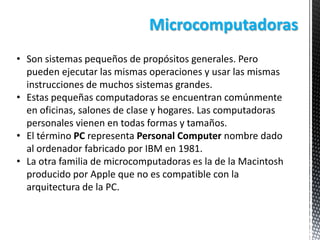 Microcomputadoras
• Son sistemas pequeños de propósitos generales. Pero
pueden ejecutar las mismas operaciones y usar las mismas
instrucciones de muchos sistemas grandes.
• Estas pequeñas computadoras se encuentran comúnmente
en oficinas, salones de clase y hogares. Las computadoras
personales vienen en todas formas y tamaños.
• El término PC representa Personal Computer nombre dado
al ordenador fabricado por IBM en 1981.
• La otra familia de microcomputadoras es la de la Macintosh
producido por Apple que no es compatible con la
arquitectura de la PC.

 