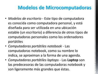 Modelos de Microcomputadoras
• Modelos de escritorio - Este tipo de computadora
es conocida como computadora personal, y está
diseñada para ser utilizada en una ubicación
estable (un escritorio) a diferencia de otros tipos de
computadoras personales como los ordenadores
portátiles
• Computadoras portátiles notebook - Las
computadoras notebook, como su nombre lo
indica, se aproximan a la forma de una agenda.
• Computadoras portátiles laptops - Las Laptop son
las predecesoras de las computadoras notebook y
son ligeramente más grandes que éstas.

 