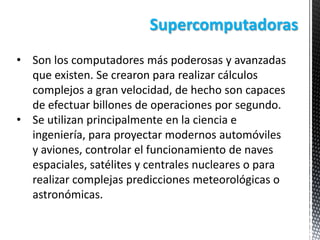 Supercomputadoras
• Son los computadores más poderosas y avanzadas
que existen. Se crearon para realizar cálculos
complejos a gran velocidad, de hecho son capaces
de efectuar billones de operaciones por segundo.
• Se utilizan principalmente en la ciencia e
ingeniería, para proyectar modernos automóviles
y aviones, controlar el funcionamiento de naves
espaciales, satélites y centrales nucleares o para
realizar complejas predicciones meteorológicas o
astronómicas.

 