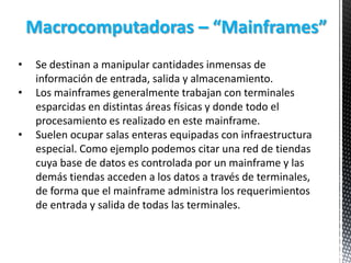Macrocomputadoras – “Mainframes”
•

•
•

Se destinan a manipular cantidades inmensas de
información de entrada, salida y almacenamiento.
Los mainframes generalmente trabajan con terminales
esparcidas en distintas áreas físicas y donde todo el
procesamiento es realizado en este mainframe.
Suelen ocupar salas enteras equipadas con infraestructura
especial. Como ejemplo podemos citar una red de tiendas
cuya base de datos es controlada por un mainframe y las
demás tiendas acceden a los datos a través de terminales,
de forma que el mainframe administra los requerimientos
de entrada y salida de todas las terminales.

 