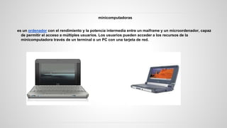 minicomputadoras
es un ordenador con el rendimiento y la potencia intermedia entre un maiframe y un microordenador, capaz
de permitir el acceso a múltiples usuarios. Los usuarios pueden acceder a los recursos de la
minicomputadora través de un terminal o un PC con una tarjeta de red.
 