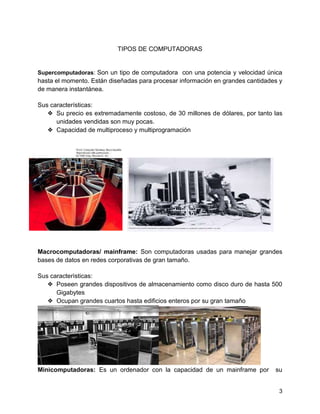 3
TIPOS DE COMPUTADORAS
Supercomputadoras: Son un tipo de computadora con una potencia y velocidad única
hasta el momento. Están diseñadas para procesar información en grandes cantidades y
de manera instantánea.
Sus características:
❖ Su precio es extremadamente costoso, de 30 millones de dólares, por tanto las
unidades vendidas son muy pocas.
❖ Capacidad de multiproceso y multiprogramación
Macrocomputadoras/ mainframe: Son computadoras usadas para manejar grandes
bases de datos en redes corporativas de gran tamaño.
Sus caracterìsticas:
❖ Poseen grandes dispositivos de almacenamiento como disco duro de hasta 500
Gigabytes
❖ Ocupan grandes cuartos hasta edificios enteros por su gran tamaño
Minicomputadoras: Es un ordenador con la capacidad de un mainframe por su
 