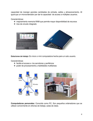 4
capacidad de manejar grandes cantidades de entrada, salida y almacenamiento. Al
igual que un microordenador par dar la capacidad de acceso a múltiples usuarios.
Características:
❖ mejoramiento memoria RAM que permite mayor disponibilidad de recursos
❖ Uso de circuito integrado
Estaciones de trabajo: Es micro o mini computadora hecha para un solo usuario.
Características
❖ facilita el acceso a los servidores y periféricos
❖ poder de procesamiento y habilidades multitareas
Computadoras personales: Conocida como PC. Son pequeños ordenadores que se
utilizan comúnmente en oficinas de trabajo, aulas de clase.
 