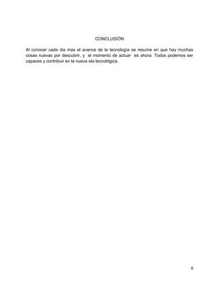6
CONCLUSIÓN
Al conocer cada dia mas el avance de la tecnología se resume en que hay muchas
cosas nuevas por descubrir, y el momento de actuar es ahora. Todos podemos ser
capaces y contribuir en la nueva ola tecnológica.
 