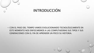 INTRODUCCIÓN
• CON EL PASO DEL TIEMPO VAMOS EVOLUCIONANDO TECNOLÓGICAMENTE EN
ESTE MOMENTO NOS ENFOCAREMOS A LAS COMPUTADORAS SUS TIPOS Y SUS
GENERACIONES CON EL FIN DE APRENDER UN POCO SU HISTORIA.
 