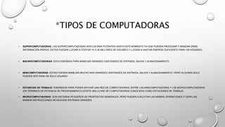 *TIPOS DE COMPUTADORAS
• SUPERCOMPUTADORAS: LAS SUPERCOMPUTADORAS SON LAS MAS POTENTES HASTA ESTE MOMENTO YA QUE PUEDEN PROCESAR Y MANDAR GRAN
INFORMACIÓN RÁPIDO, ESTAS PUEDEN LLEGAR A COSTAR 10 O 30 MILLONES DE DÓLARES Y LLEGAN A GASTAR ENERGÍA SUFICIENTE PARA 100 HOGARES.
• MACROCOMPUTADORAS: ESTA DISEÑADA PARA MANEJAR GRANDES CANTIDADES DE ENTRADA, SALIDA Y ALMACENAMIENTO.
• MINICOMPUTADORAS: ESTAS PUEDEN MANEJAR MUCHO MAS GRANDES CANTIDADES DE ENTRADA, SALIDA Y ALMACENAMIENTO, PERO ALGUNAS SOLO
PUEDEN SER PARA UN SOLO USUARIO.
• ESTANCIAS DE TRABAJO: DISEÑADOS PARA PODER APOYAR UNA RED DE COMPUTADORAS, ENTRE LAS MINICOMPUTADORAS Y LAS MICROCOMPUTADORAS
(EN TÉRMINOS DE POTENCIA DE PROCESAMIENTO) EXISTE UNA CLASE DE COMPUTADORAS CONOCIDAS COMO ESTACIONES DE TRABAJO.
• MICROCOMPUTADORAS: SON SISTEMAS PEQUEÑOS DE PROPÓSITOS GENERALES. PERO PUEDEN EJECUTAR LAS MISMAS OPERACIONES Y USAR LAS
MISMAS INSTRUCCIONES DE MUCHOS SISTEMAS GRANDES.
 