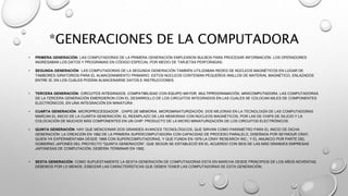 *GENERACIONES DE LA COMPUTADORA
• PRIMERA GENERACIÓN: LAS COMPUTADORAS DE LA PRIMERA GENERACIÓN EMPLEARON BULBOS PARA PROCESAR INFORMACIÓN. LOS OPERADORES
INGRESABAN LOS DATOS Y PROGRAMAS EN CÓDIGO ESPECIAL POR MEDIO DE TARJETAS PERFORADAS.
• SEGUNDA GENERACIÓN: LAS COMPUTADORAS DE LA SEGUNDA GENERACIÓN TAMBIÉN UTILIZABAN REDES DE NÚCLEOS MAGNÉTICOS EN LUGAR DE
TAMBORES GIRATORIOS PARA EL ALMACENAMIENTO PRIMARIO. ESTOS NÚCLEOS CONTENÍAN PEQUEÑOS ANILLOS DE MATERIAL MAGNÉTICO, ENLAZADOS
ENTRE SÍ, EN LOS CUALES PODÍAN ALMACENARSE DATOS E INSTRUCCIONES.
• TERCERA GENERACIÓN: CIRCUITOS INTEGRADOS, COMPATIBILIDAD CON EQUIPO MAYOR, MULTIPROGRAMACIÓN, MINICOMPUTADORA, LAS COMPUTADORAS
DE LA TERCERA GENERACIÓN EMERGIERON CON EL DESARROLLO DE LOS CIRCUITOS INTEGRADOS EN LAS CUALES SE COLOCAN MILES DE COMPONENTES
ELECTRÓNICOS, EN UNA INTEGRACIÓN EN MINIATURA
• CUARTA GENERACIÓN: MICROPROCESSADOR , CHIPS DE MEMORIA, MICROMINIATURIZACIÓN, DOS MEJORAS EN LA TECNOLOGÍA DE LAS COMPUTADORAS
MARCAN EL INICIO DE LA CUARTA GENERACIÓN: EL REEMPLAZO DE LAS MEMORIAS CON NÚCLEOS MAGNÉTICOS, POR LAS DE CHIPS DE SILICIO Y LA
COLOCACIÓN DE MUCHOS MÁS COMPONENTES EN UN CHIP: PRODUCTO DE LA MICRO MINIATURIZACIÓN DE LOS CIRCUITOS ELECTRÓNICOS.
• QUINTA GENERACIÓN: HAY QUE MENCIONAR DOS GRANDES AVANCES TECNOLÓGICOS, QUE SIRVAN COMO PARÁMETRO PARA EL INICIO DE DICHA
GENERACIÓN: LA CREACIÓN EN 1982 DE LA PRIMERA SUPERCOMPUTADORA CON CAPACIDAD DE PROCESO PARALELO, DISEÑADA POR SEYMOUR CRAY,
QUIEN YA EXPERIMENTABA DESDE 1968 CON SUPERCOMPUTADORAS, Y QUE FUNDA EN 1976 LA CRAY RESEARCH INC.; Y EL ANUNCIO POR PARTE DEL
GOBIERNO JAPONÉS DEL PROYECTO "QUINTA GENERACIÓN", QUE SEGÚN SE ESTABLECIÓ EN EL ACUERDO CON SEIS DE LAS MÁS GRANDES EMPRESAS
JAPONESAS DE COMPUTACIÓN, DEBERÍA TERMINAR EN 1992.
• SEXTA GENERACIÓN: COMO SUPUESTAMENTE LA SEXTA GENERACIÓN DE COMPUTADORAS ESTÁ EN MARCHA DESDE PRINCIPIOS DE LOS AÑOS NOVENTAS,
DEBEMOS POR LO MENOS, ESBOZAR LAS CARACTERÍSTICAS QUE DEBEN TENER LAS COMPUTADORAS DE ESTA GENERACIÓN.
 