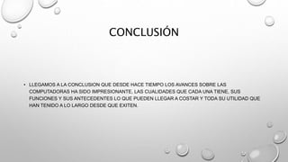 CONCLUSIÓN
• LLEGAMOS A LA CONCLUSION QUE DESDE HACE TIEMPO LOS AVANCES SOBRE LAS
COMPUTADORAS HA SIDO IMPRESIONANTE, LAS CUALIDADES QUE CADA UNA TIENE, SUS
FUNCIONES Y SUS ANTECEDENTES LO QUE PUEDEN LLEGAR A COSTAR Y TODA SU UTILIDAD QUE
HAN TENIDO A LO LARGO DESDE QUE EXITEN.
 