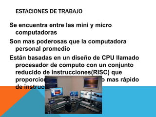 ESTACIONES DE TRABAJO
Se encuentra entre las mini y micro
computadoras
Son mas poderosas que la computadora
personal promedio
Están basadas en un diseño de CPU llamado
procesador de computo con un conjunto
reducido de instrucciones(RISC) que
proporciona un procesamiento mas rápido
de instrucciones.