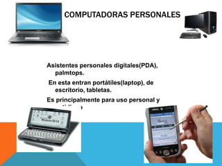 COMPUTADORAS PERSONALES
Asistentes personales digitales(PDA),
palmtops.
En esta entran portátiles(laptop), de
escritorio, tabletas.
Es principalmente para uso personal y
cotidiano
