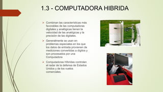 1.3 - COMPUTADORA HIBRIDA
 Combinan las características más
favorables de las computadoras
digitales y analógicas tienen ...