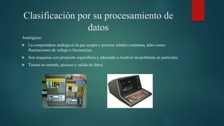 Clasificación por su procesamiento de
datos
Analógicas:
 La computadora análoga es la que acepta y procesa señales continuas, tales como:
fluctuaciones de voltaje o frecuencias.
 Son maquinas con propósito específicos y adecuado a resolver un problema en particular.
 Tienen un entrada, proceso y salida de datos.
 